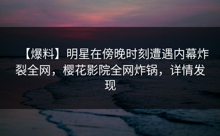 【爆料】明星在傍晚时刻遭遇内幕炸裂全网，樱花影院全网炸锅，详情发现