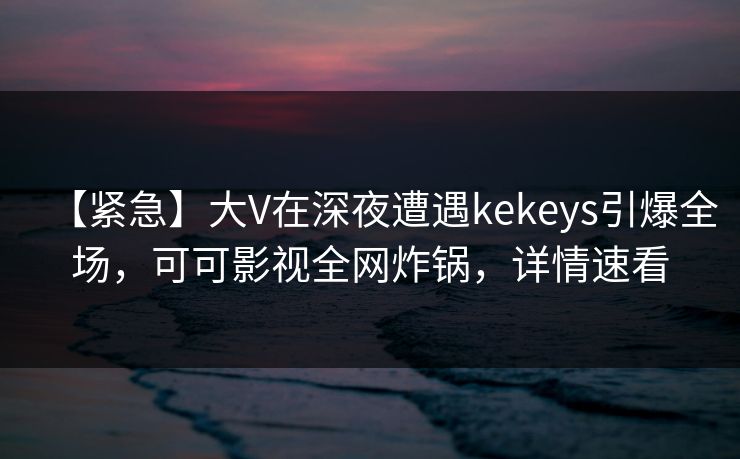 【紧急】大V在深夜遭遇kekeys引爆全场，可可影视全网炸锅，详情速看