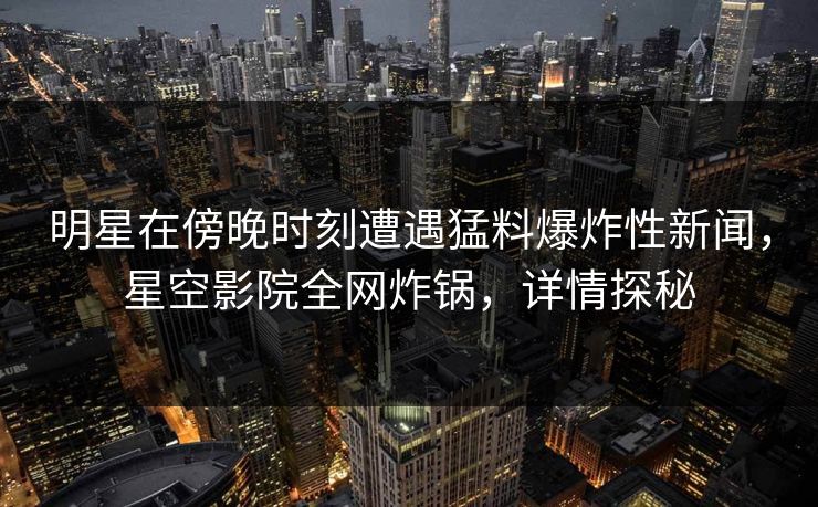 明星在傍晚时刻遭遇猛料爆炸性新闻，星空影院全网炸锅，详情探秘