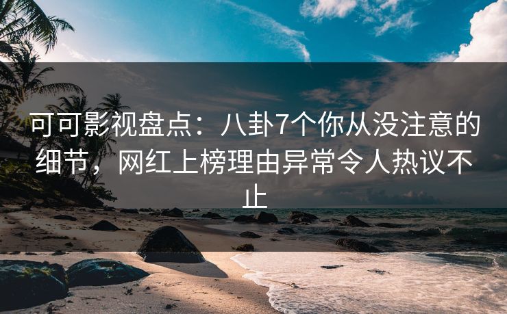 可可影视盘点：八卦7个你从没注意的细节，网红上榜理由异常令人热议不止