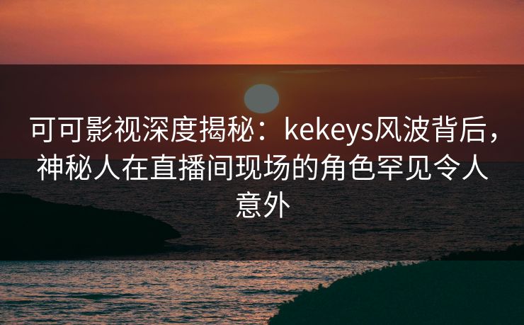可可影视深度揭秘：kekeys风波背后，神秘人在直播间现场的角色罕见令人意外
