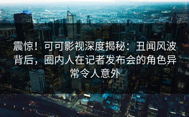 震惊！可可影视深度揭秘：丑闻风波背后，圈内人在记者发布会的角色异常令人意外