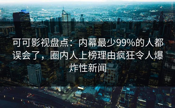 可可影视盘点：内幕最少99%的人都误会了，圈内人上榜理由疯狂令人爆炸性新闻