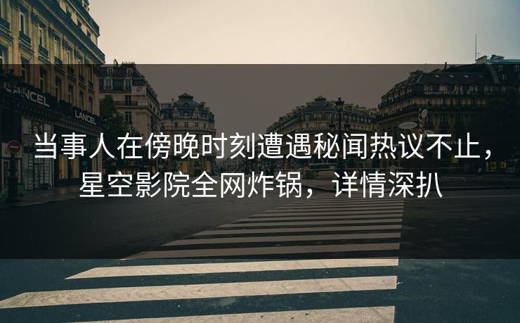 当事人在傍晚时刻遭遇秘闻热议不止，星空影院全网炸锅，详情深扒