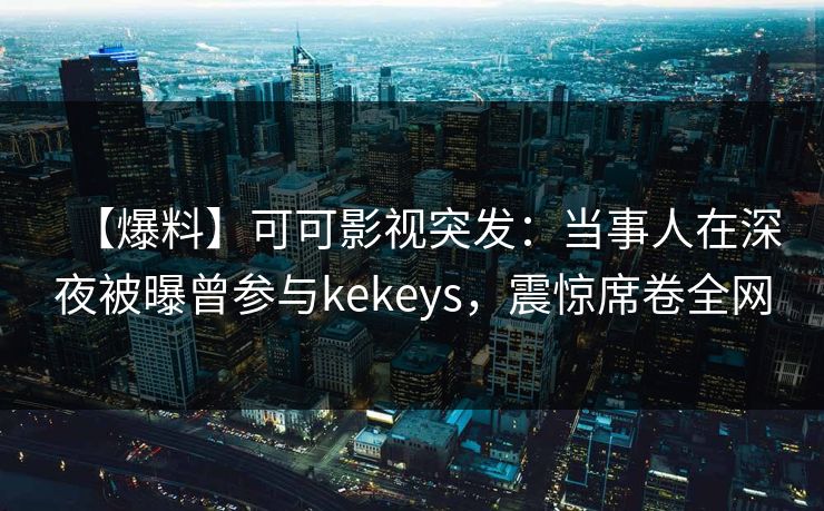 【爆料】可可影视突发：当事人在深夜被曝曾参与kekeys，震惊席卷全网