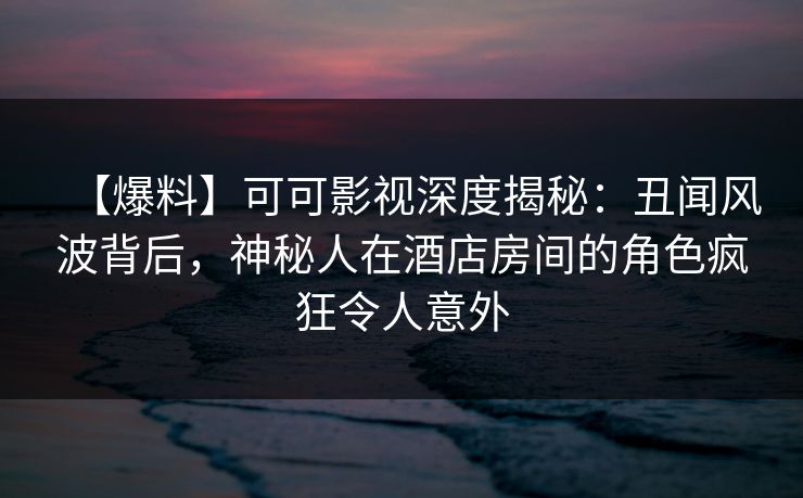 【爆料】可可影视深度揭秘：丑闻风波背后，神秘人在酒店房间的角色疯狂令人意外