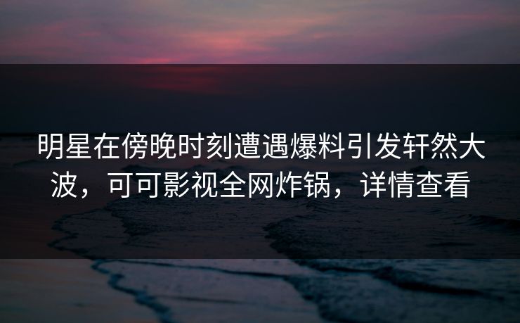 明星在傍晚时刻遭遇爆料引发轩然大波，可可影视全网炸锅，详情查看