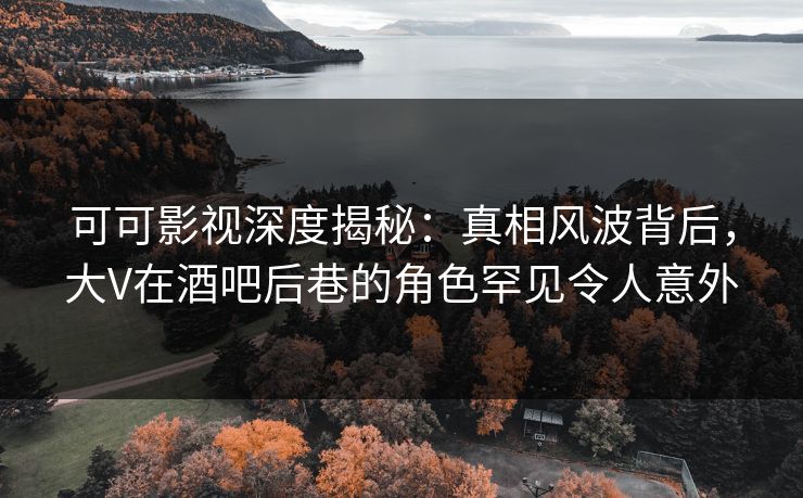 可可影视深度揭秘：真相风波背后，大V在酒吧后巷的角色罕见令人意外