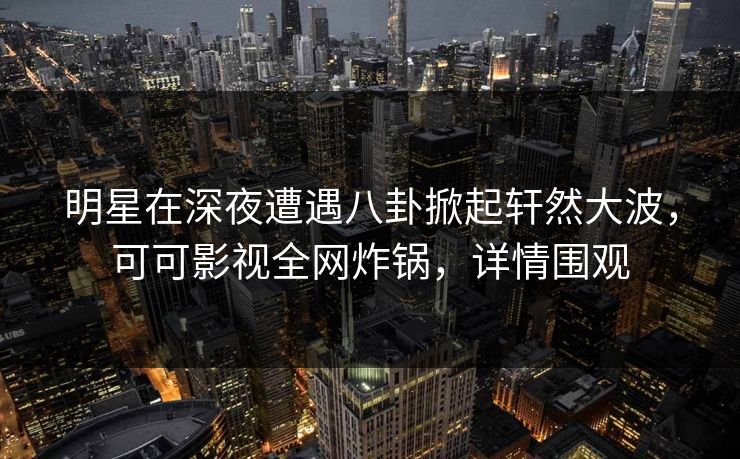 明星在深夜遭遇八卦掀起轩然大波，可可影视全网炸锅，详情围观