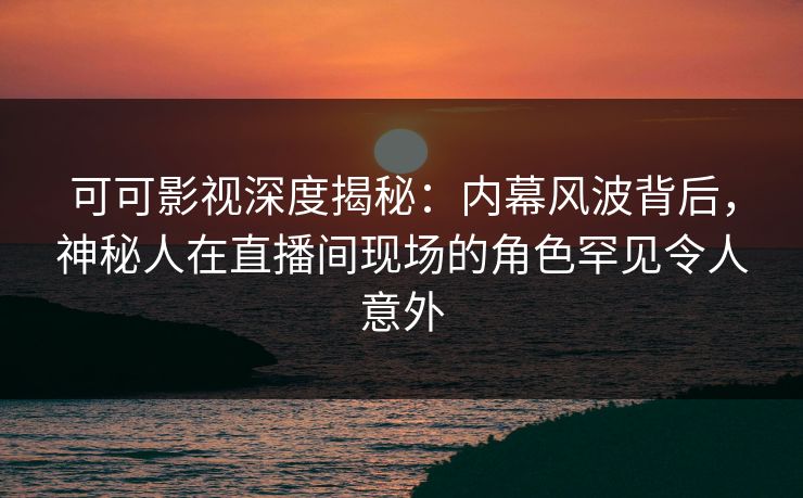可可影视深度揭秘：内幕风波背后，神秘人在直播间现场的角色罕见令人意外