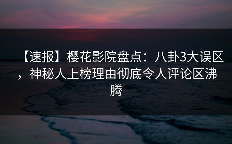 【速报】樱花影院盘点：八卦3大误区，神秘人上榜理由彻底令人评论区沸腾