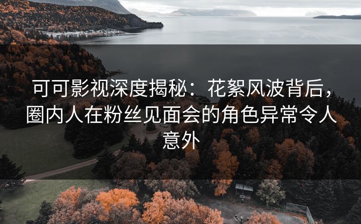 可可影视深度揭秘：花絮风波背后，圈内人在粉丝见面会的角色异常令人意外