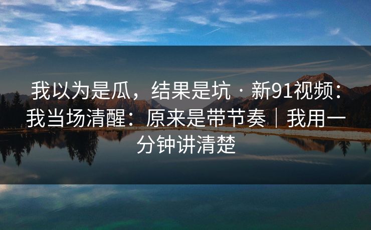 我以为是瓜，结果是坑 · 新91视频：我当场清醒：原来是带节奏｜我用一分钟讲清楚