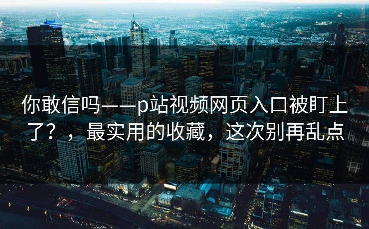 你敢信吗——p站视频网页入口被盯上了？，最实用的收藏，这次别再乱点