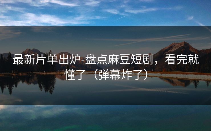 最新片单出炉-盘点麻豆短剧，看完就懂了（弹幕炸了）