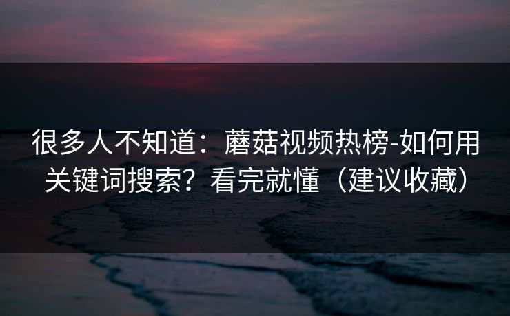 很多人不知道：蘑菇视频热榜-如何用关键词搜索？看完就懂（建议收藏）