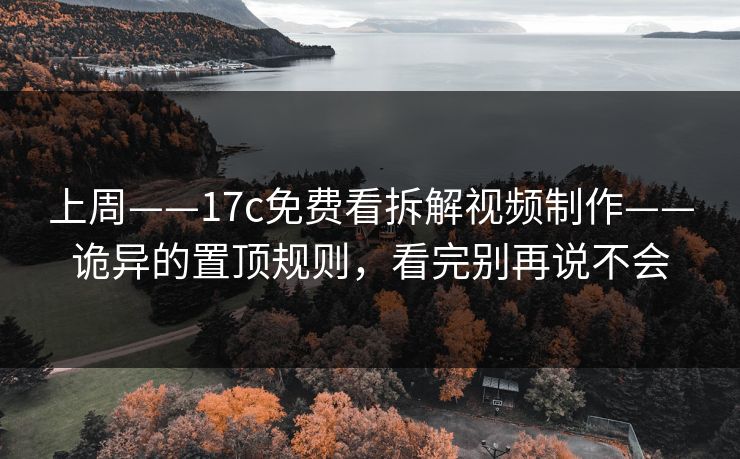 上周——17c免费看拆解视频制作——诡异的置顶规则，看完别再说不会