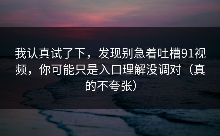我认真试了下，发现别急着吐槽91视频，你可能只是入口理解没调对（真的不夸张）