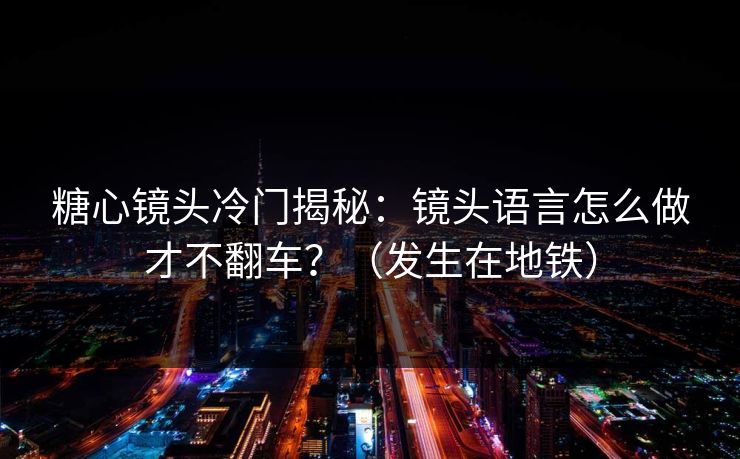 糖心镜头冷门揭秘：镜头语言怎么做才不翻车？（发生在地铁）