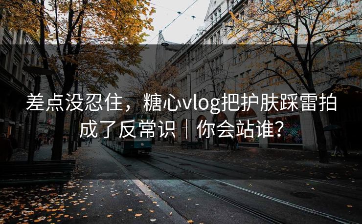 差点没忍住，糖心vlog把护肤踩雷拍成了反常识｜你会站谁？