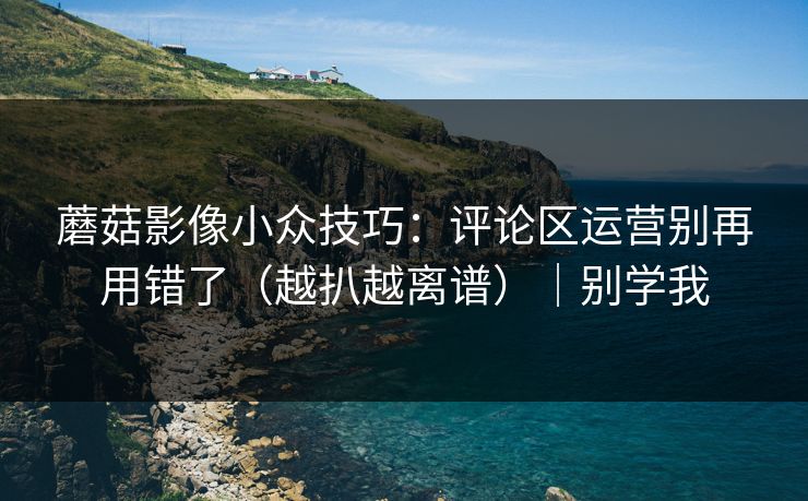 蘑菇影像小众技巧：评论区运营别再用错了（越扒越离谱）｜别学我