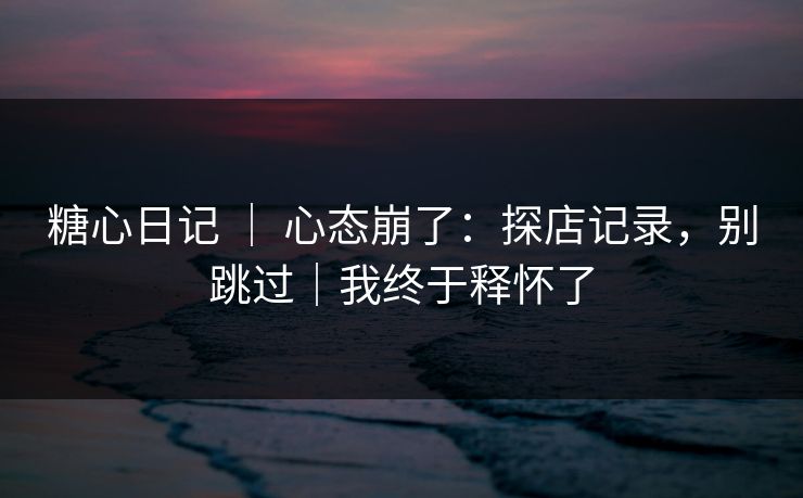 糖心日记 ｜ 心态崩了：探店记录，别跳过｜我终于释怀了