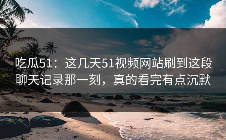 吃瓜51：这几天51视频网站刷到这段聊天记录那一刻，真的看完有点沉默