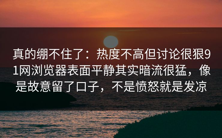 真的绷不住了：热度不高但讨论很狠91网浏览器表面平静其实暗流很猛，像是故意留了口子，不是愤怒就是发凉