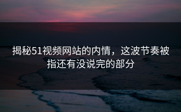 揭秘51视频网站的内情，这波节奏被指还有没说完的部分
