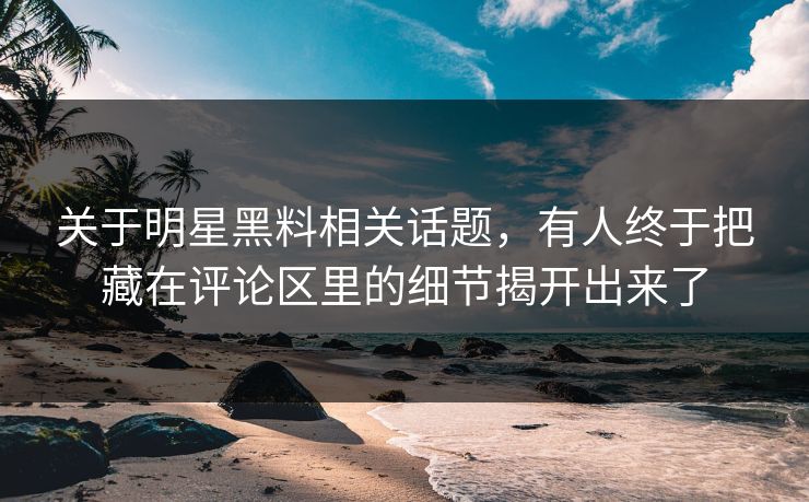 关于明星黑料相关话题，有人终于把藏在评论区里的细节揭开出来了