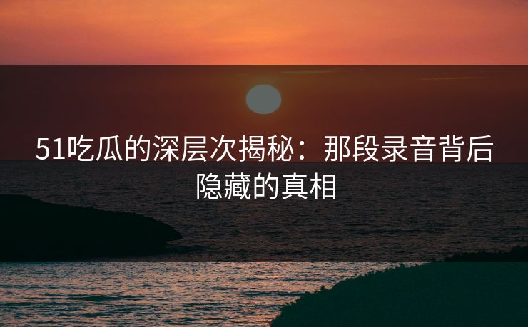 51吃瓜的深层次揭秘：那段录音背后隐藏的真相